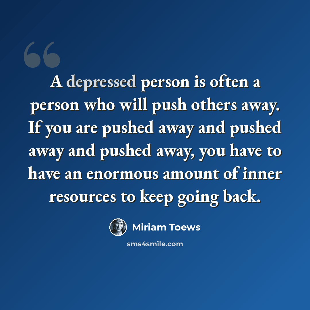 “A depressed person is often a person who will push others away. If you are pushed away and pushed away and pushed away, you have to have an enormous amount of inner resources to keep going back.” quote by Miriam Toews