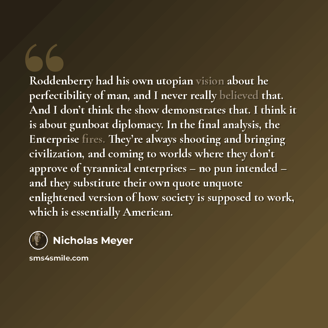 “Roddenberry had his own utopian vision about he perfectibility of man, and I never really believed that. And I don’t think the show demonstrates that. I think it is about gunboat diplomacy. In the final analysis, the Enterprise fires. They’re always shooting and bringing civilization, and coming…” quote by Nicholas Meyer