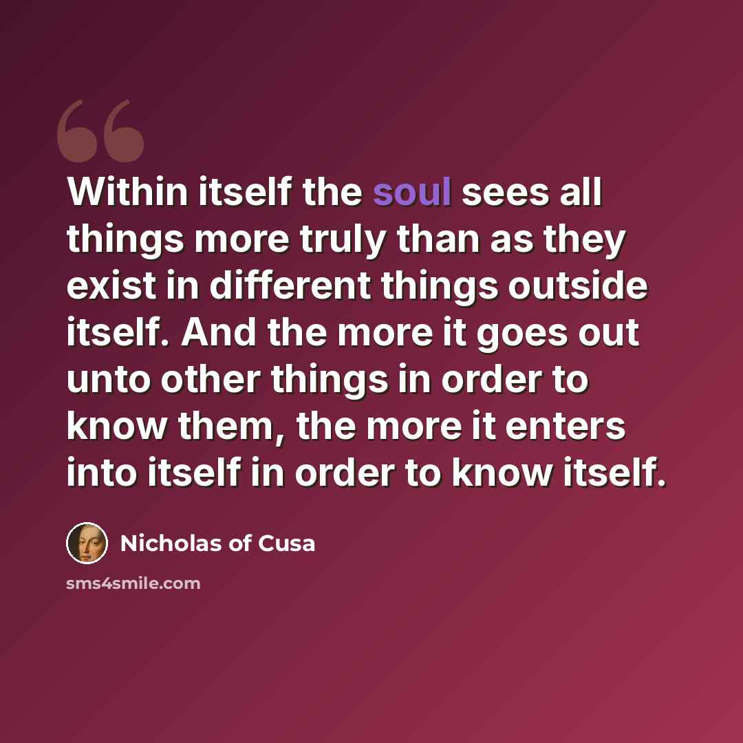 “Within itself the soul sees all things more truly than as they exist in different things outside itself. And the more it goes out unto other things in order to know them, the more it enters into itself in order to know itself.” quote by Nicholas of Cusa