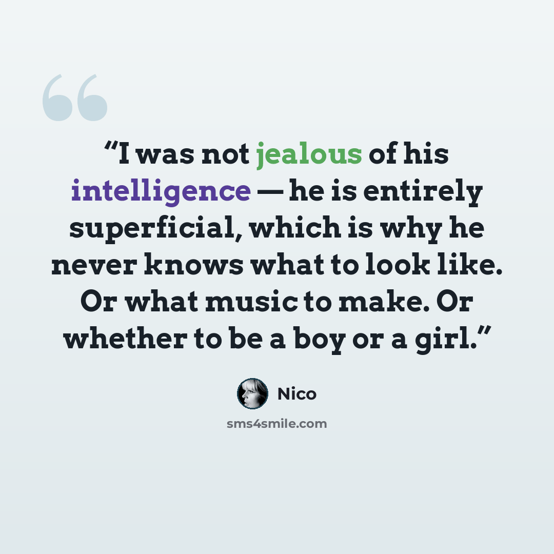 “I was not jealous of his intelligence — he is entirely superficial, which is why he never knows what to look like. Or what music to make. Or whether to be a boy or a girl.” quote by Nico