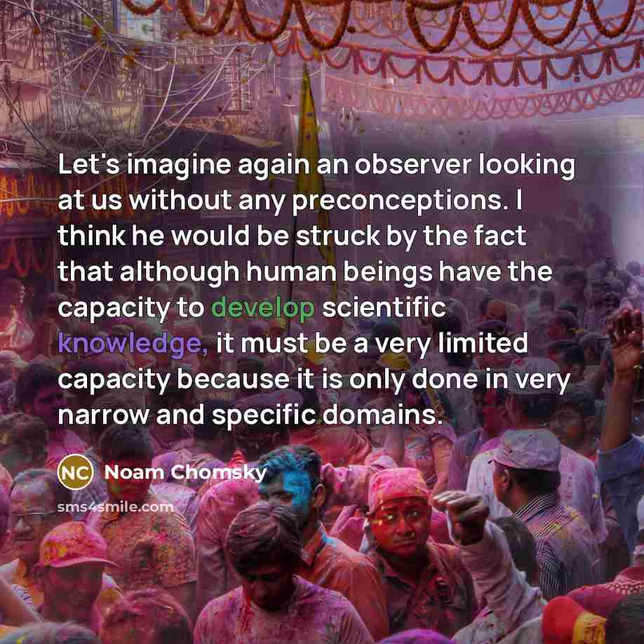 “Let's imagine again an observer looking at us without any preconceptions. I think he would be struck by the fact that although human beings have the capacity to develop scientific knowledge, it must be a very limited capacity because it is only done in very narrow and specific domains.” quote by Noam Chomsky