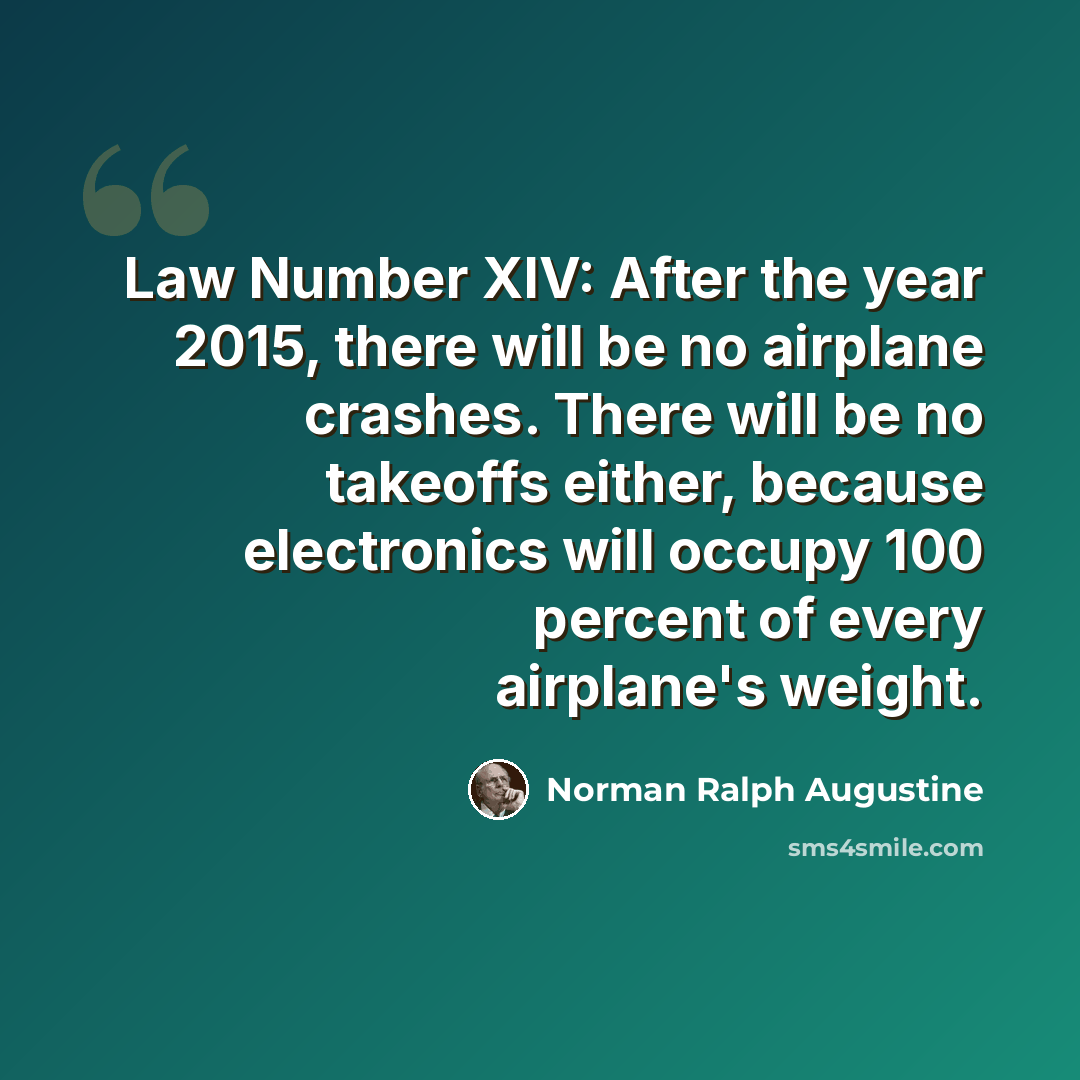 “Law Number XIV: After the year 2015, there will be no airplane crashes. There will be no takeoffs either, because electronics will occupy 100 percent of every airplane's weight.” quote by Norman Ralph Augustine