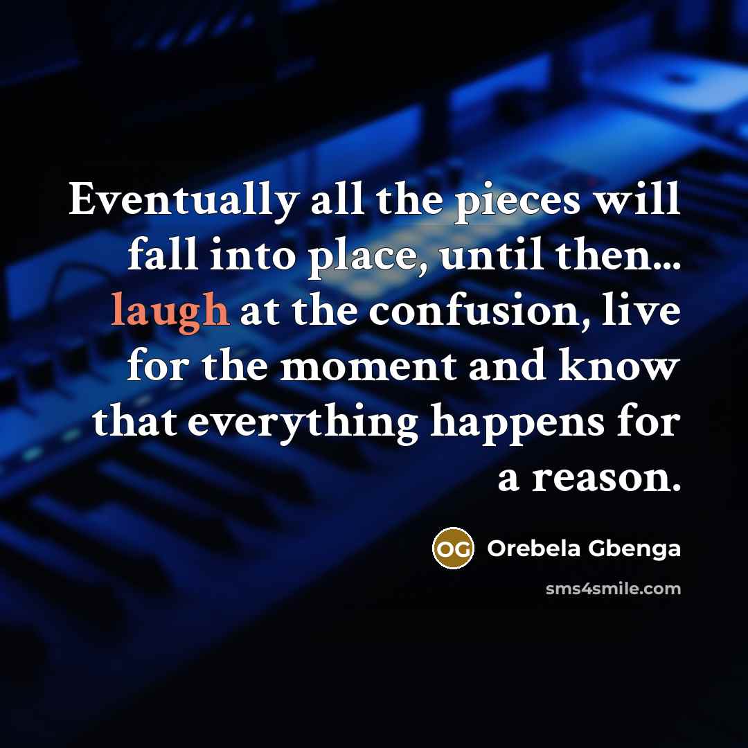 “Eventually all the pieces will fall into place, until then... laugh at the confusion, live for the moment and know that everything happens for a reason.” quote by Orebela Gbenga