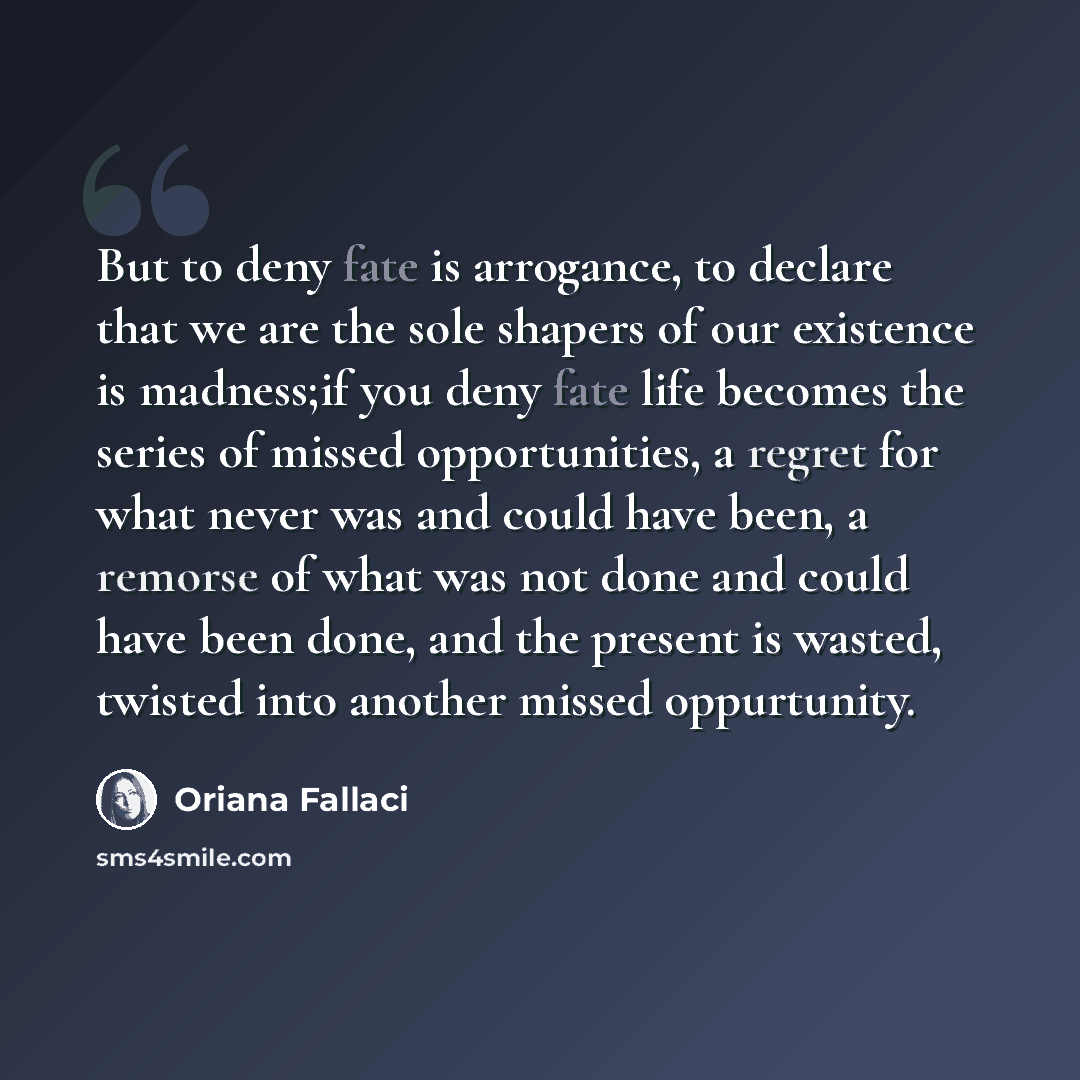 “But to deny fate is arrogance, to declare that we are the sole shapers of our existence is madness;if you deny fate life becomes the series of missed opportunities, a regret for what never was and could have been, a remorse of what was not done and could have been done, and the present is wasted…” quote by Oriana Fallaci