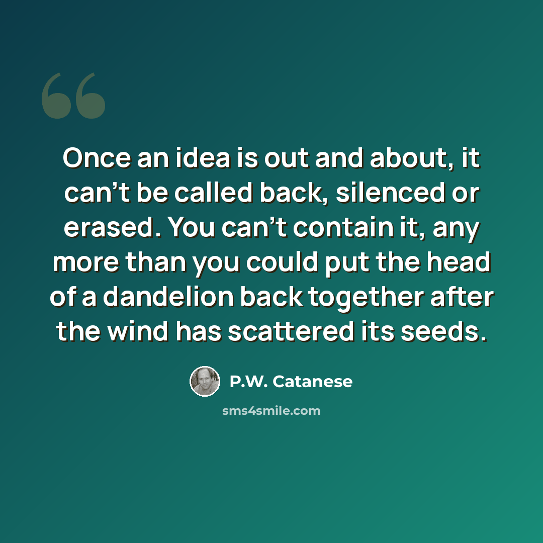 “Once an idea is out and about, it can't be called back, silenced or erased. You can't contain it, any more than you could put the head of a dandelion back together after the wind has scattered its seeds.” quote by P.W. Catanese