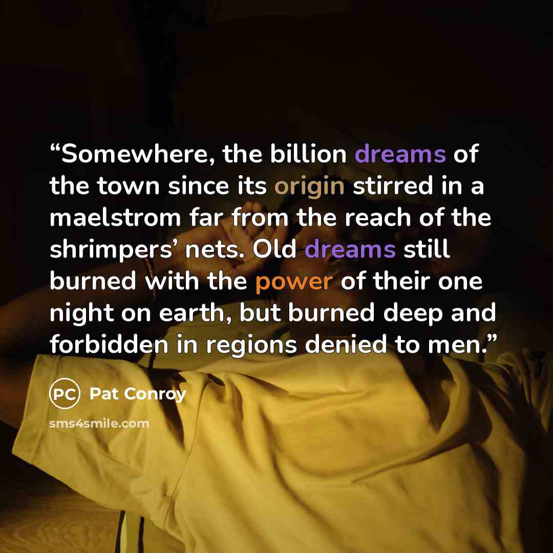“Somewhere, the billion dreams of the town since its origin stirred in a maelstrom far from the reach of the shrimpers’ nets. Old dreams still burned with the power of their one night on earth, but burned deep and forbidden in regions denied to men.” quote by Pat Conroy