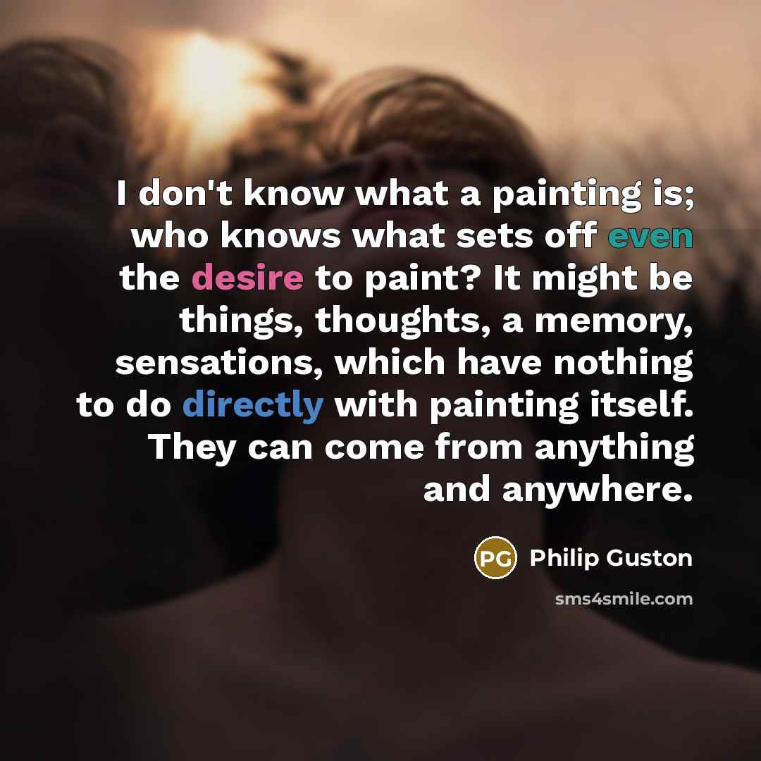 “I don't know what a painting is; who knows what sets off even the desire to paint? It might be things, thoughts, a memory, sensations, which have nothing to do directly with painting itself. They can come from anything and anywhere.” quote by Philip Guston