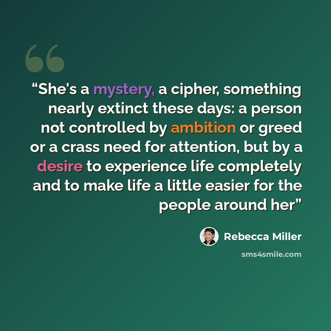 “She's a mystery, a cipher, something nearly extinct these days: a person not controlled by ambition or greed or a crass need for attention, but by a desire to experience life completely and to make life a little easier for the people around her” quote by Rebecca Miller