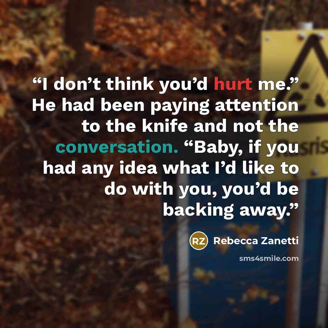 “I don’t think you’d hurt me.” He had been paying attention to the knife and not the conversation. “Baby, if you had any idea what I’d like to do with you, you’d be backing away.” quote by Rebecca Zanetti