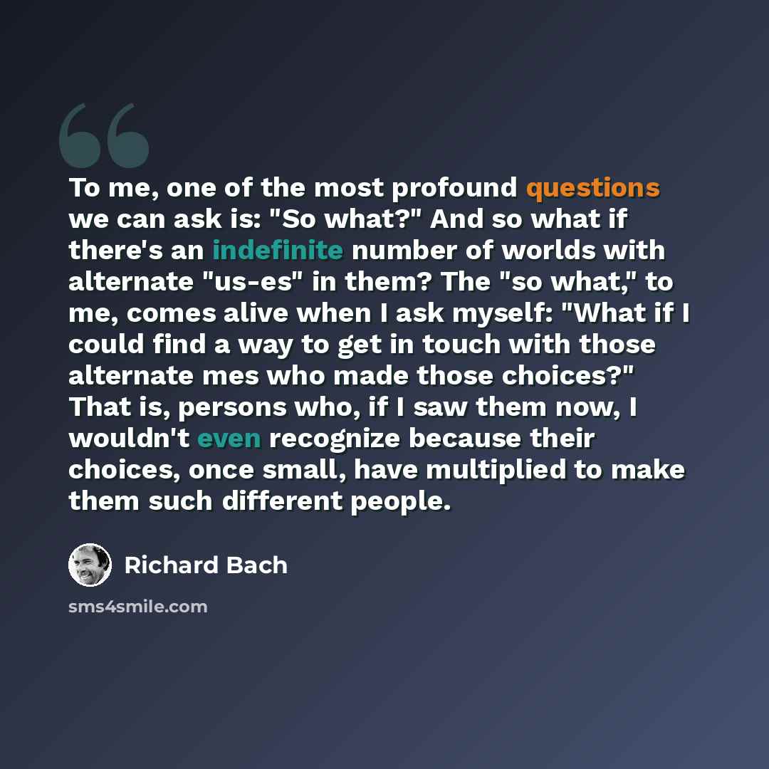 “To me, one of the most profound questions we can ask is: "So what?" And so what if there's an indefinite number of worlds with alternate "us-es" in them? The "so what," to me, comes alive when I ask myself: "What if I could find a way to get in touch with those alternate mes who made those…” quote by Richard Bach