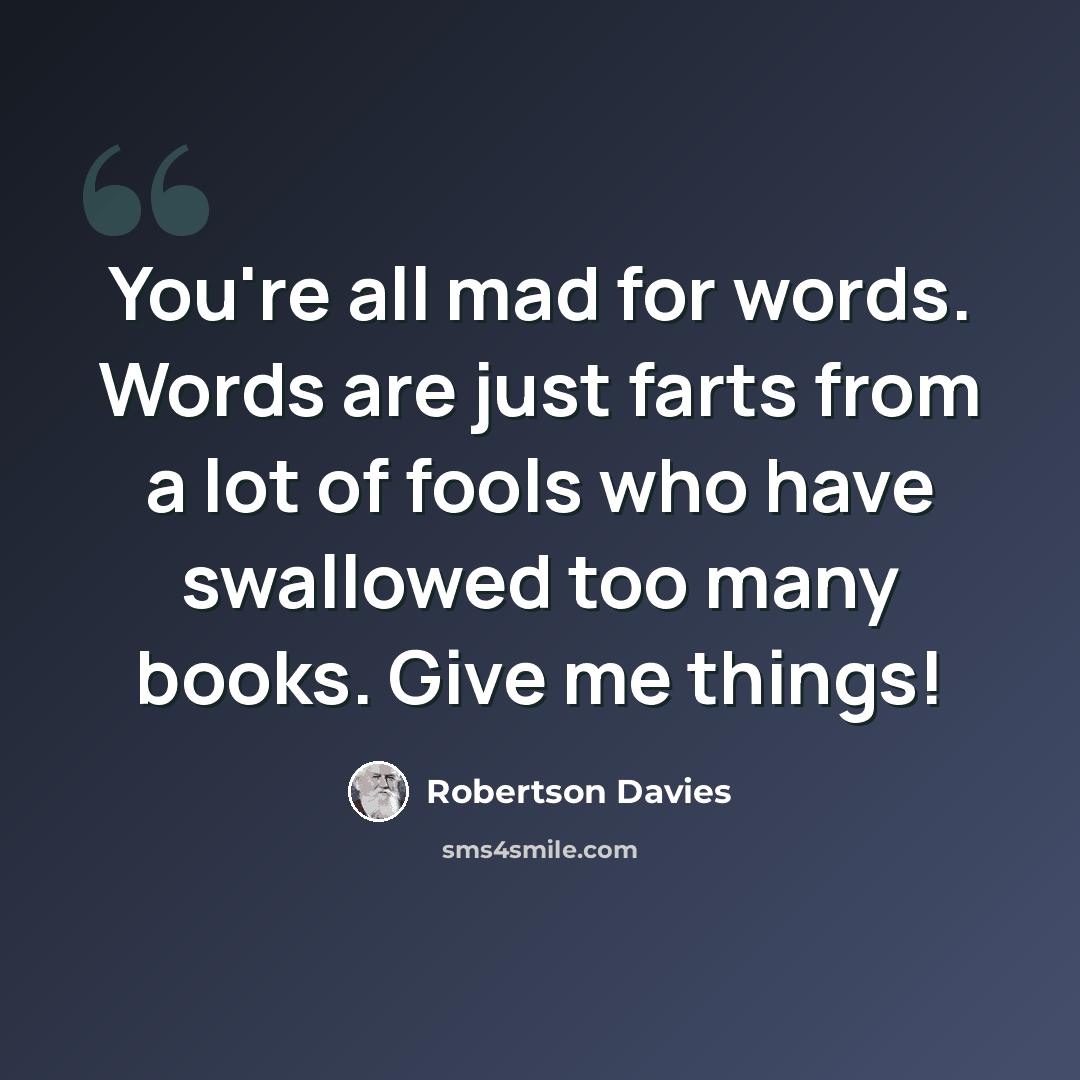 “You're all mad for words. Words are just farts from a lot of fools who have swallowed too many books. Give me things!” quote by Robertson Davies