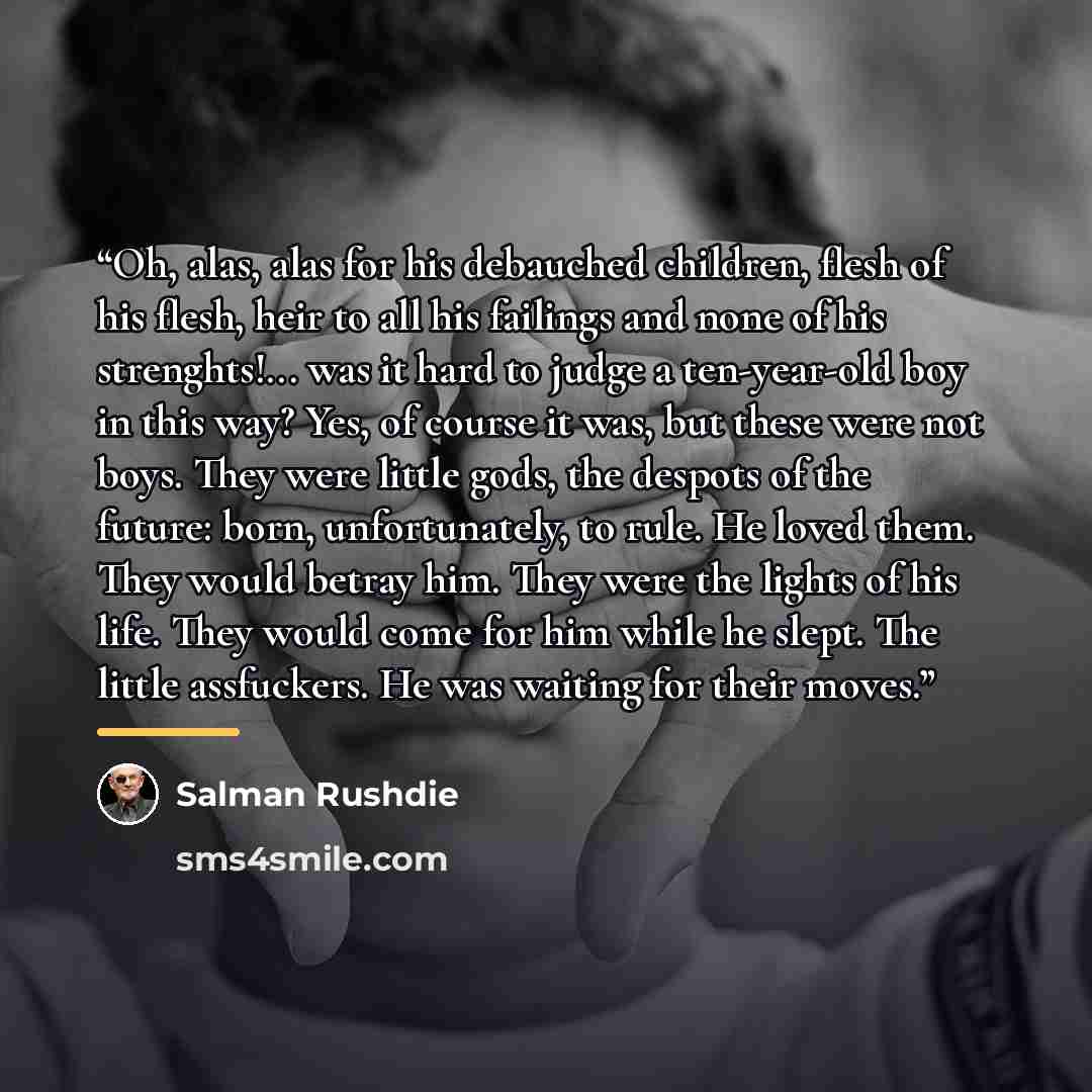 “Oh, alas, alas for his debauched children, flesh of his flesh, heir to all his failings and none of his strenghts!... was it hard to judge a ten-year-old boy in this way? Yes, of course it was, but these were not boys. They were little gods, the despots of the future: born, unfortunately, to rule…” quote by Salman Rushdie