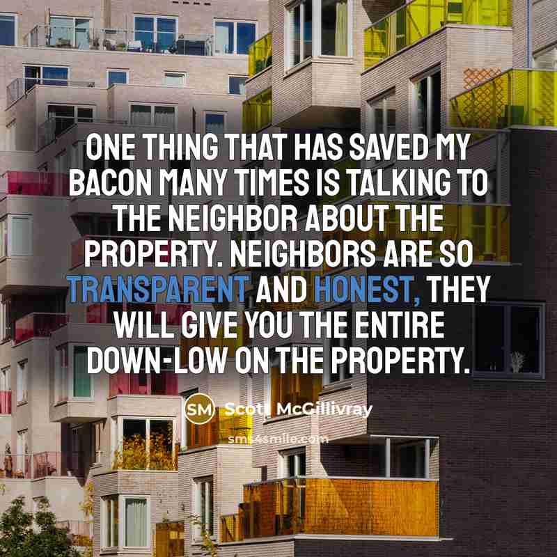 “One thing that has saved my bacon many times is talking to the neighbor about the property. Neighbors are so transparent and honest, they will give you the entire down-low on the property.” quote by Scott McGillivray