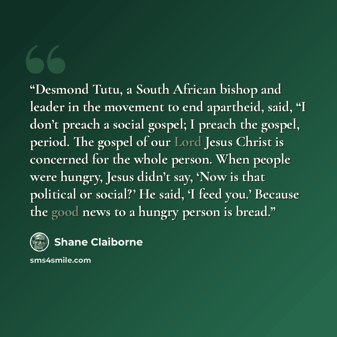 “Desmond Tutu, a South African bishop and leader in the movement to end apartheid, said, “I don’t preach a social gospel; I preach the gospel, period. The gospel of our Lord Jesus Christ is concerned for the whole person. When people were hungry, Jesus didn’t say, ‘Now is that political or social?’…” quote by Shane Claiborne