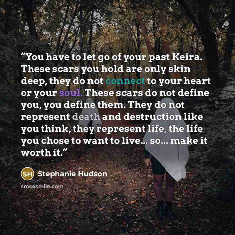 “You have to let go of your past Keira. These scars you hold are only skin deep, they do not connect to your heart or your soul. These scars do not define you, you define them. They do not represent death and destruction like you think, they represent life, the life you chose to want to live…” quote by Stephanie Hudson