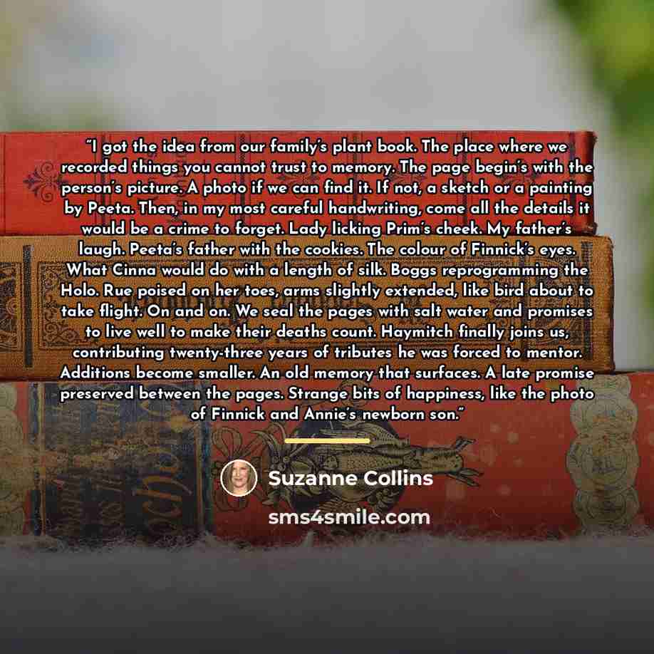 “I got the idea from our family’s plant book. The place where we recorded things you cannot trust to memory. The page begin’s with the person’s picture. A photo if we can find it. If not, a sketch or a painting by Peeta. Then, in my most careful handwriting, come all the details it would be a crime…” quote by Suzanne Collins