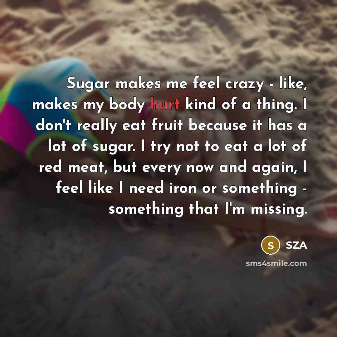 “Sugar makes me feel crazy - like, makes my body hurt kind of a thing. I don't really eat fruit because it has a lot of sugar. I try not to eat a lot of red meat, but every now and again, I feel like I need iron or something - something that I'm missing.” quote by SZA