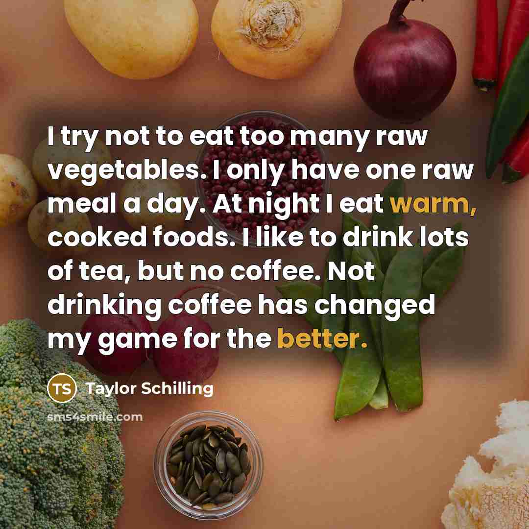 “I try not to eat too many raw vegetables. I only have one raw meal a day. At night I eat warm, cooked foods. I like to drink lots of tea, but no coffee. Not drinking coffee has changed my game for the better.” quote by Taylor Schilling