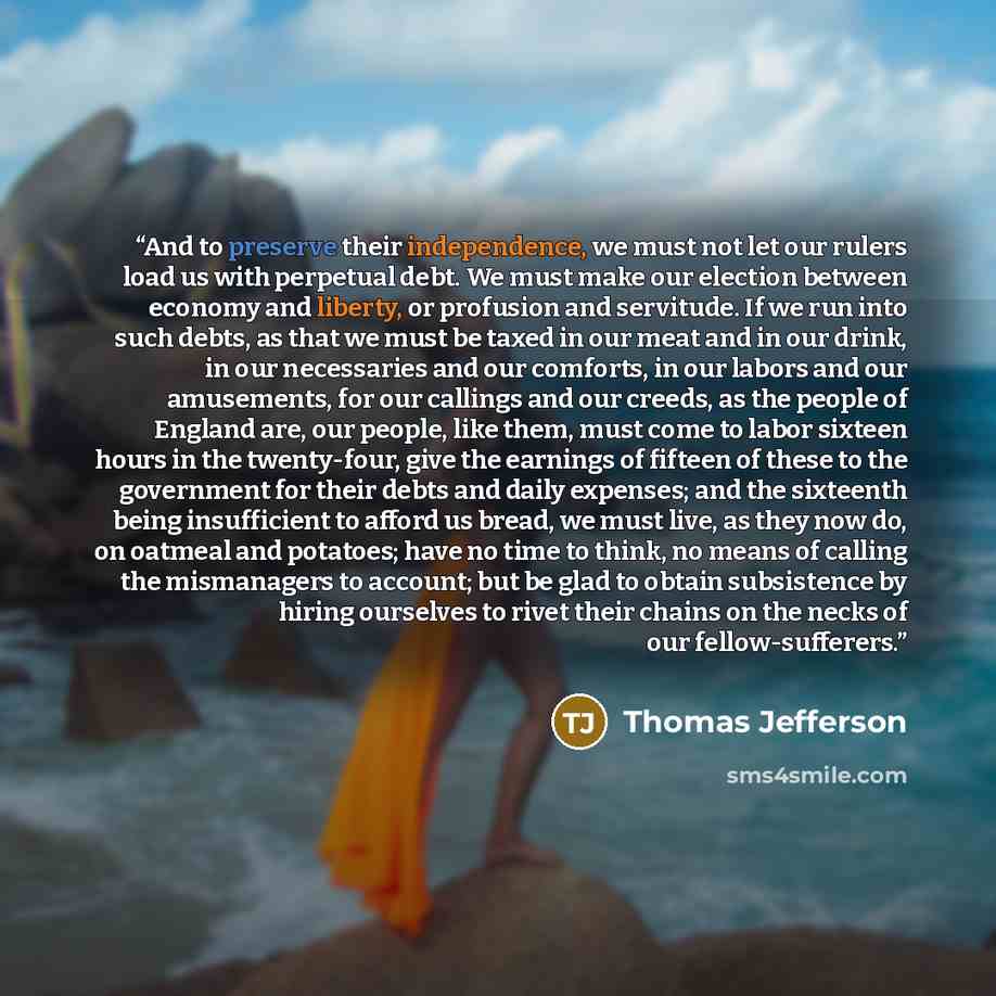 “And to preserve their independence, we must not let our rulers load us with perpetual debt. We must make our election between economy and liberty, or profusion and servitude. If we run into such debts, as that we must be taxed in our meat and in our drink, in our necessaries and our comforts, in…” quote by Thomas Jefferson
