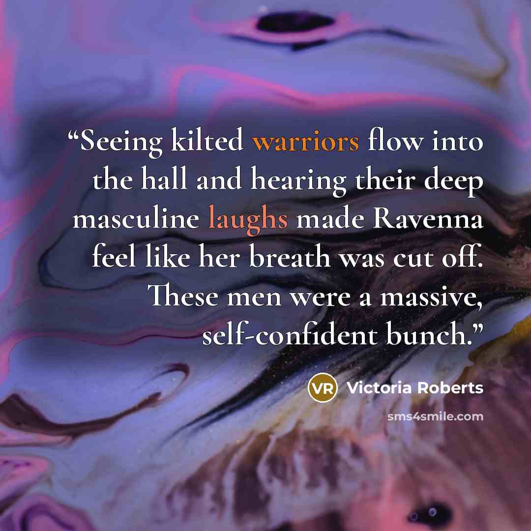“Seeing kilted warriors flow into the hall and hearing their deep masculine laughs made Ravenna feel like her breath was cut off. These men were a massive, self-confident bunch.” quote by Victoria Roberts