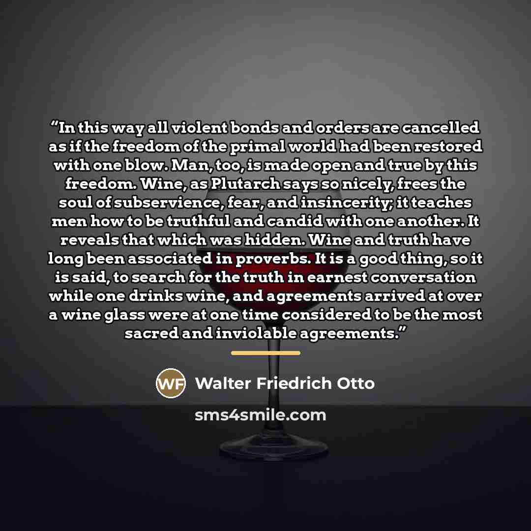 “In this way all violent bonds and orders are cancelled as if the freedom of the primal world had been restored with one blow. Man, too, is made open and true by this freedom. Wine, as Plutarch says so nicely, frees the soul of subservience, fear, and insincerity; it teaches men how to be truthful…” quote by Walter Friedrich Otto