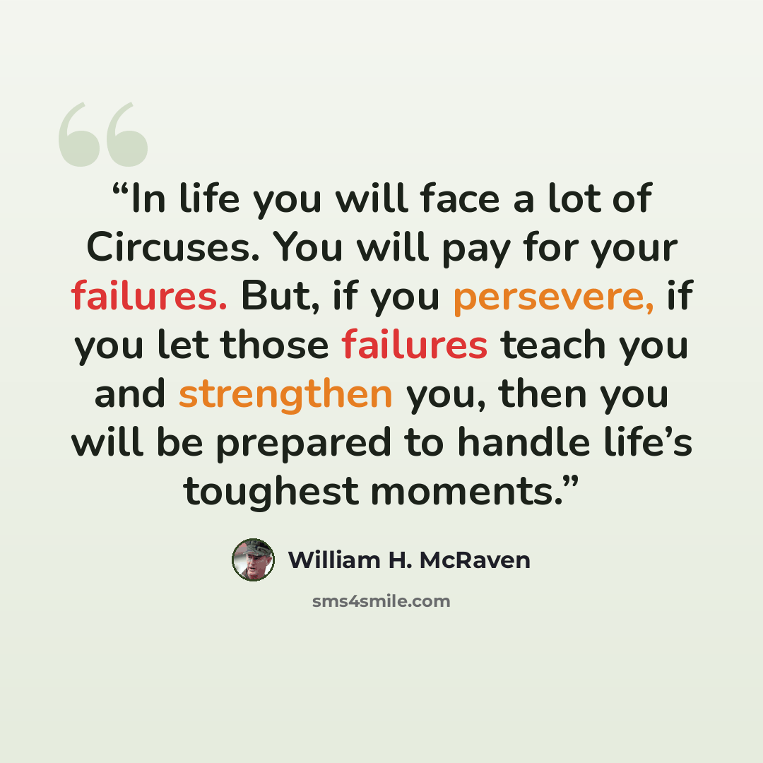 “In life you will face a lot of Circuses. You will pay for your failures. But, if you persevere, if you let those failures teach you and strengthen you, then you will be prepared to handle life’s toughest moments.” quote by William H. McRaven