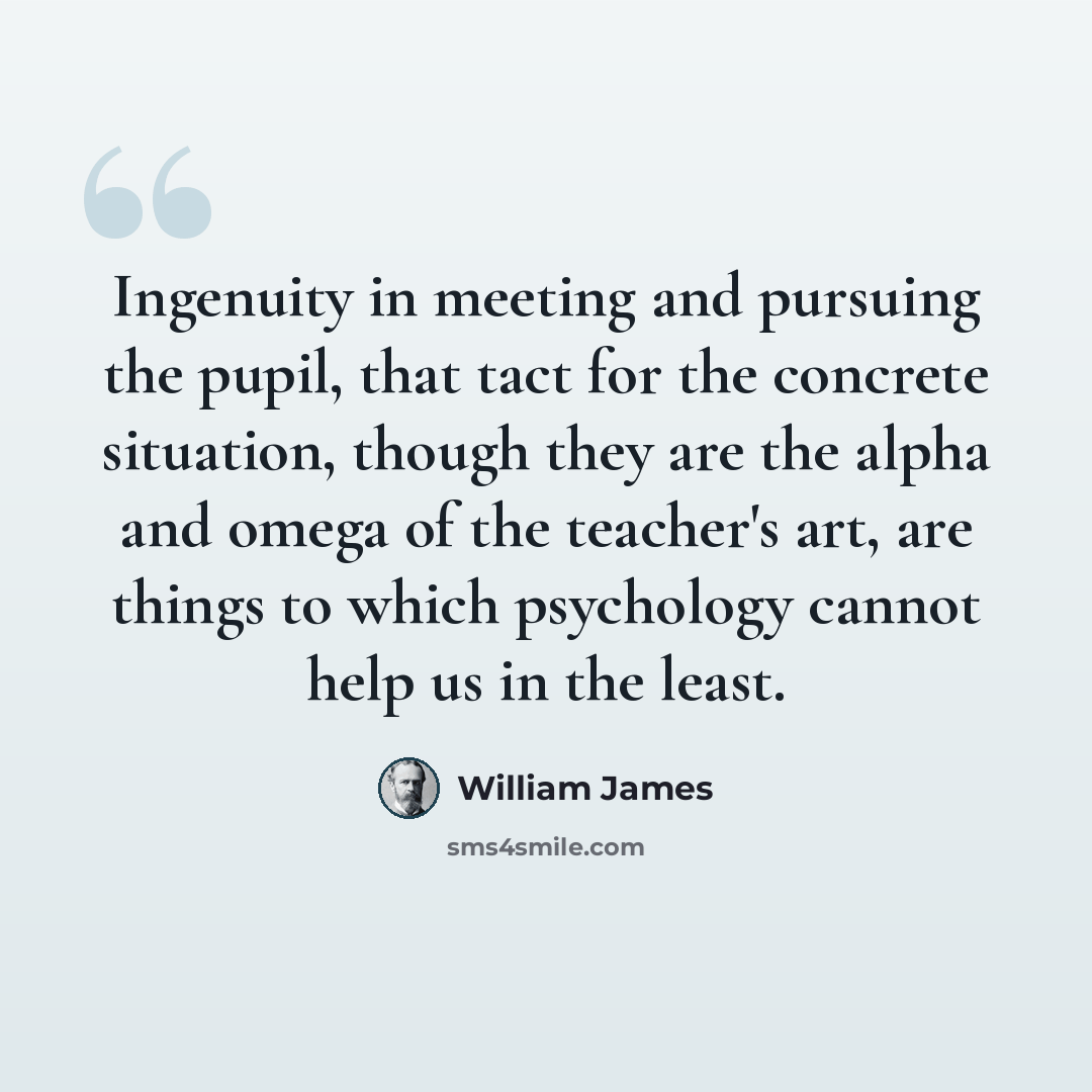 “Ingenuity in meeting and pursuing the pupil, that tact for the concrete situation, though they are the alpha and omega of the teacher's art, are things to which psychology cannot help us in the least.” quote by William James