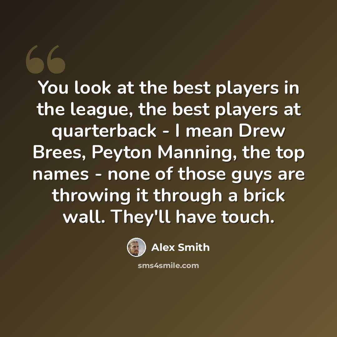 “You look at the best players in the league, the best players at quarterback - I mean Drew Brees, Peyton Manning, the top names - none of those guys are throwing it through a brick wall. They'll have touch.” quote by Alex Smith