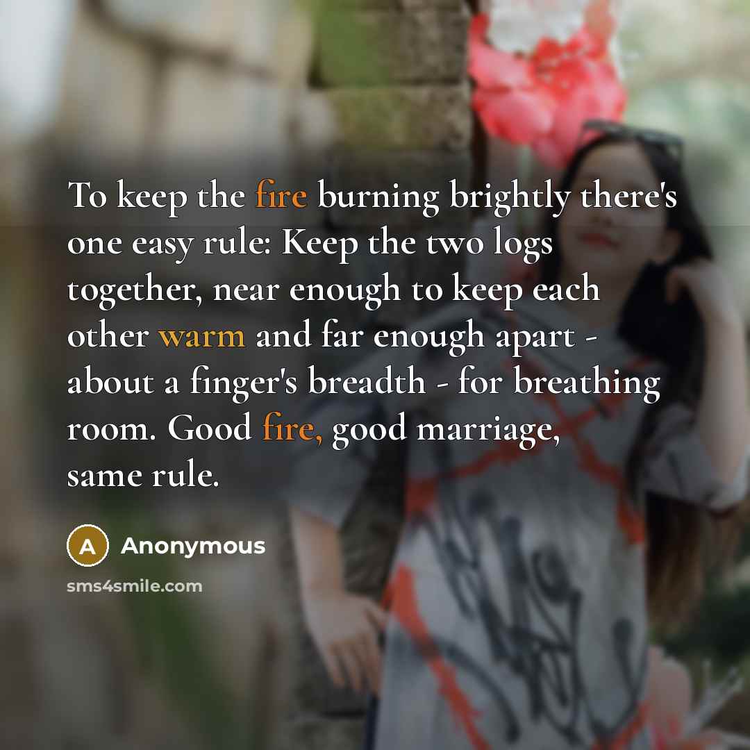 “To keep the fire burning brightly there's one easy rule: Keep the two logs together, near enough to keep each other warm and far enough apart - about a finger's breadth - for breathing room. Good fire, good marriage, same rule.” quote by Anonymous