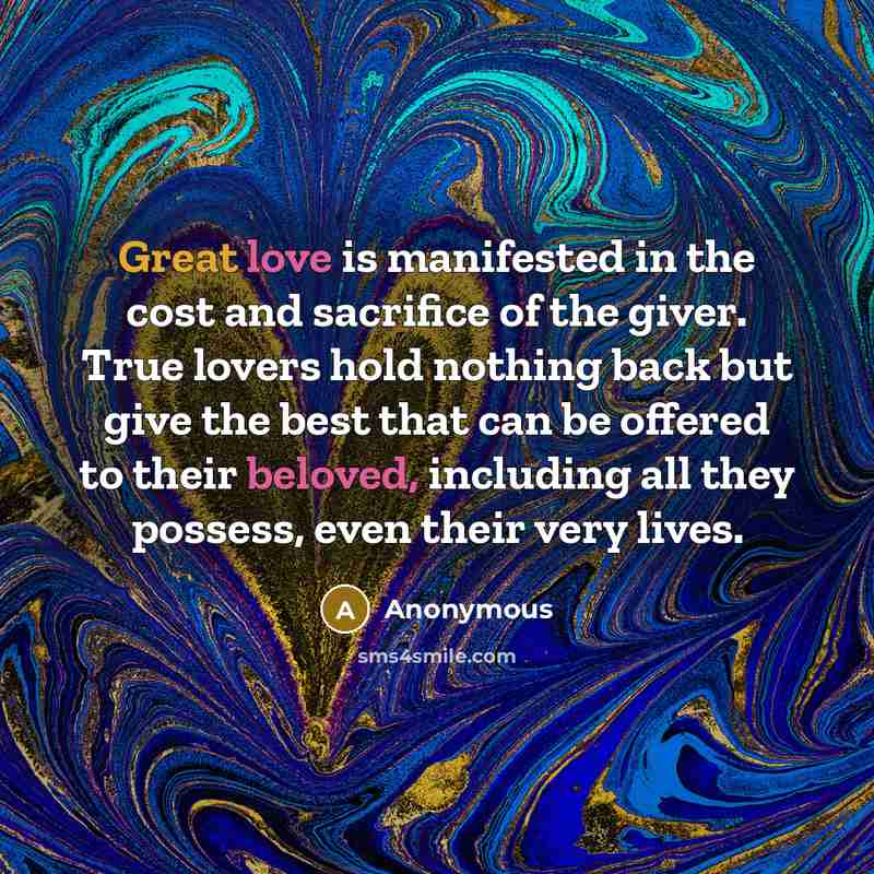 “Great love is manifested in the cost and sacrifice of the giver. True lovers hold nothing back but give the best that can be offered to their beloved, including all they possess, even their very lives.” quote by Anonymous