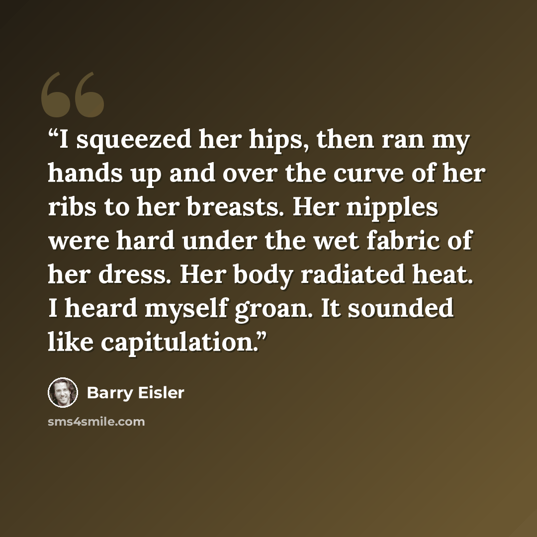 “I squeezed her hips, then ran my hands up and over the curve of her ribs to her breasts. Her nipples were hard under the wet fabric of her dress. Her body radiated heat. I heard myself groan. It sounded like capitulation.” quote by Barry Eisler