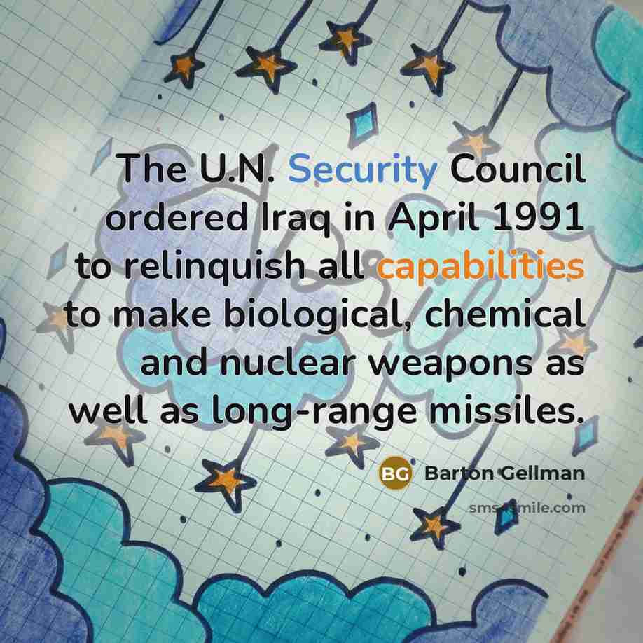 “The U.N. Security Council ordered Iraq in April 1991 to relinquish all capabilities to make biological, chemical and nuclear weapons as well as long-range missiles.” quote by Barton Gellman