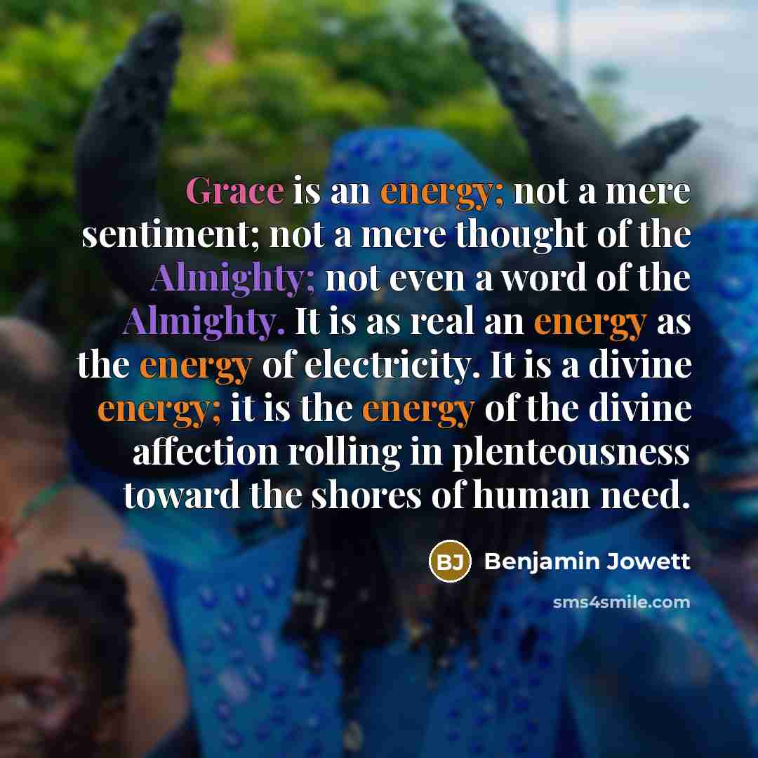 “Grace is an energy; not a mere sentiment; not a mere thought of the Almighty; not even a word of the Almighty. It is as real an energy as the energy of electricity. It is a divine energy; it is the energy of the divine affection rolling in plenteousness toward the shores of human need.” quote by Benjamin Jowett
