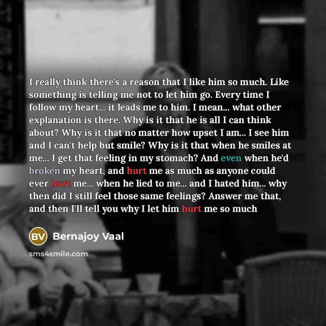 “I really think there's a reason that I like him so much. Like something is telling me not to let him go. Every time I follow my heart... it leads me to him. I mean... what other explanation is there. Why is it that he is all I can think about? Why is it that no matter how upset I am... I see him…” quote by Bernajoy Vaal