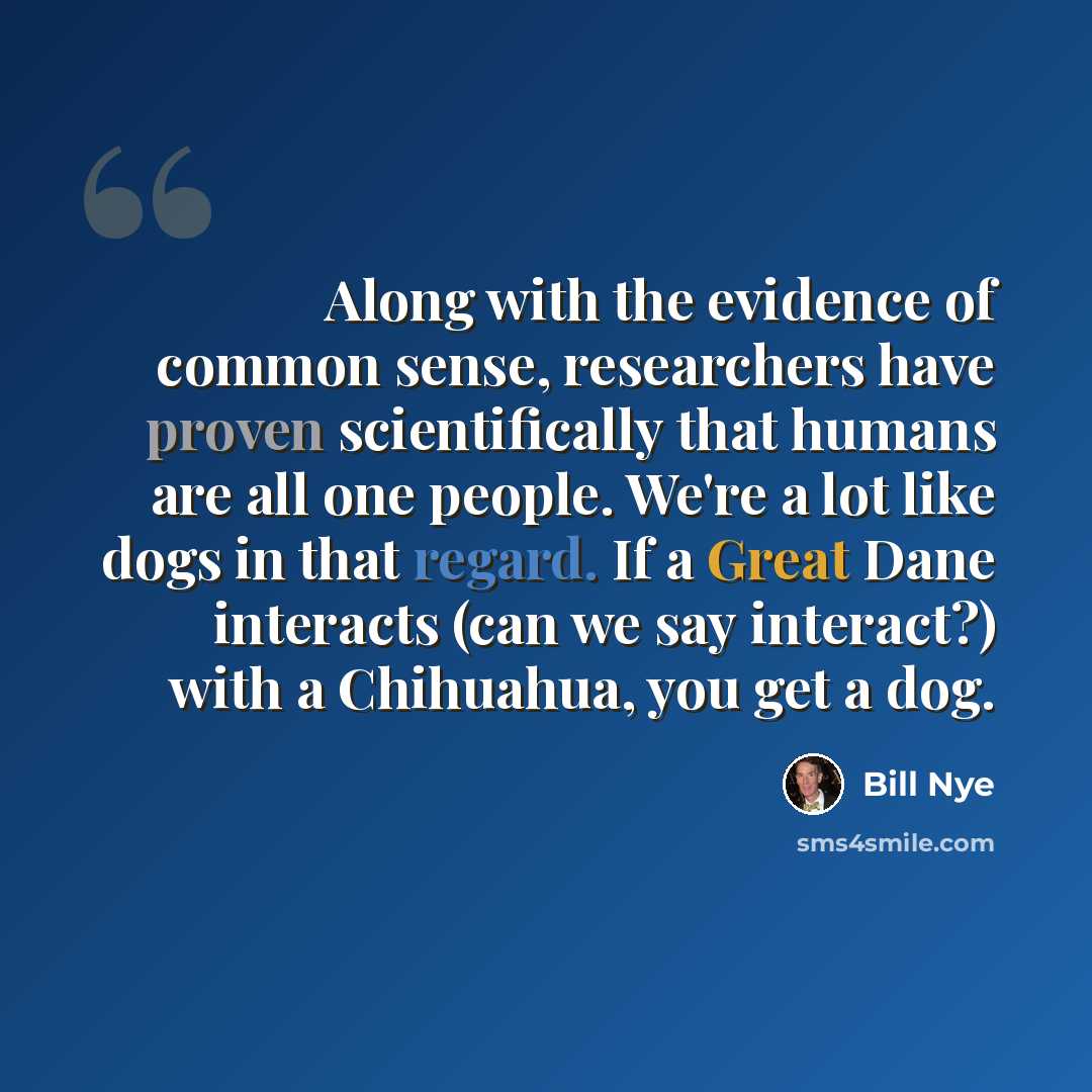 “Along with the evidence of common sense, researchers have proven scientifically that humans are all one people. We're a lot like dogs in that regard. If a Great Dane interacts (can we say interact?) with a Chihuahua, you get a dog.” quote by Bill Nye