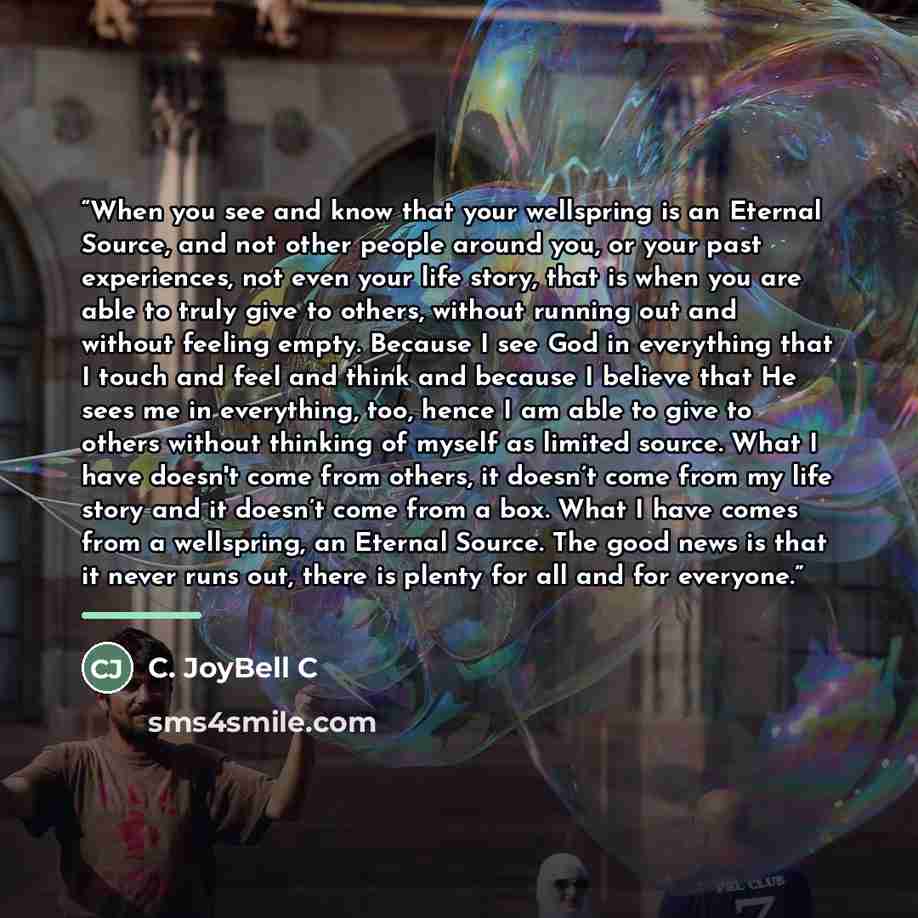 “When you see and know that your wellspring is an Eternal Source, and not other people around you, or your past experiences, not even your life story, that is when you are able to truly give to others, without running out and without feeling empty. Because I see God in everything that I touch and…” quote by C. JoyBell C
