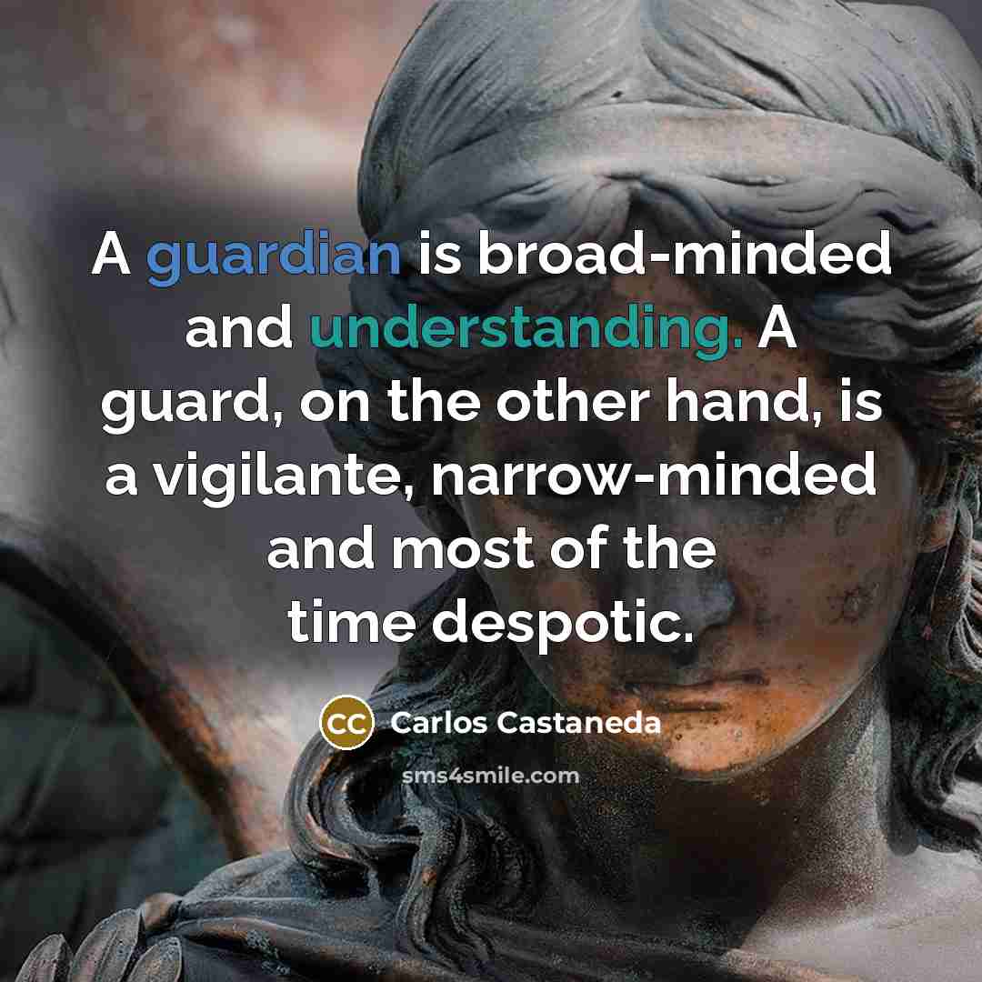“A guardian is broad-minded and understanding. A guard, on the other hand, is a vigilante, narrow-minded and most of the time despotic.” quote by Carlos Castaneda