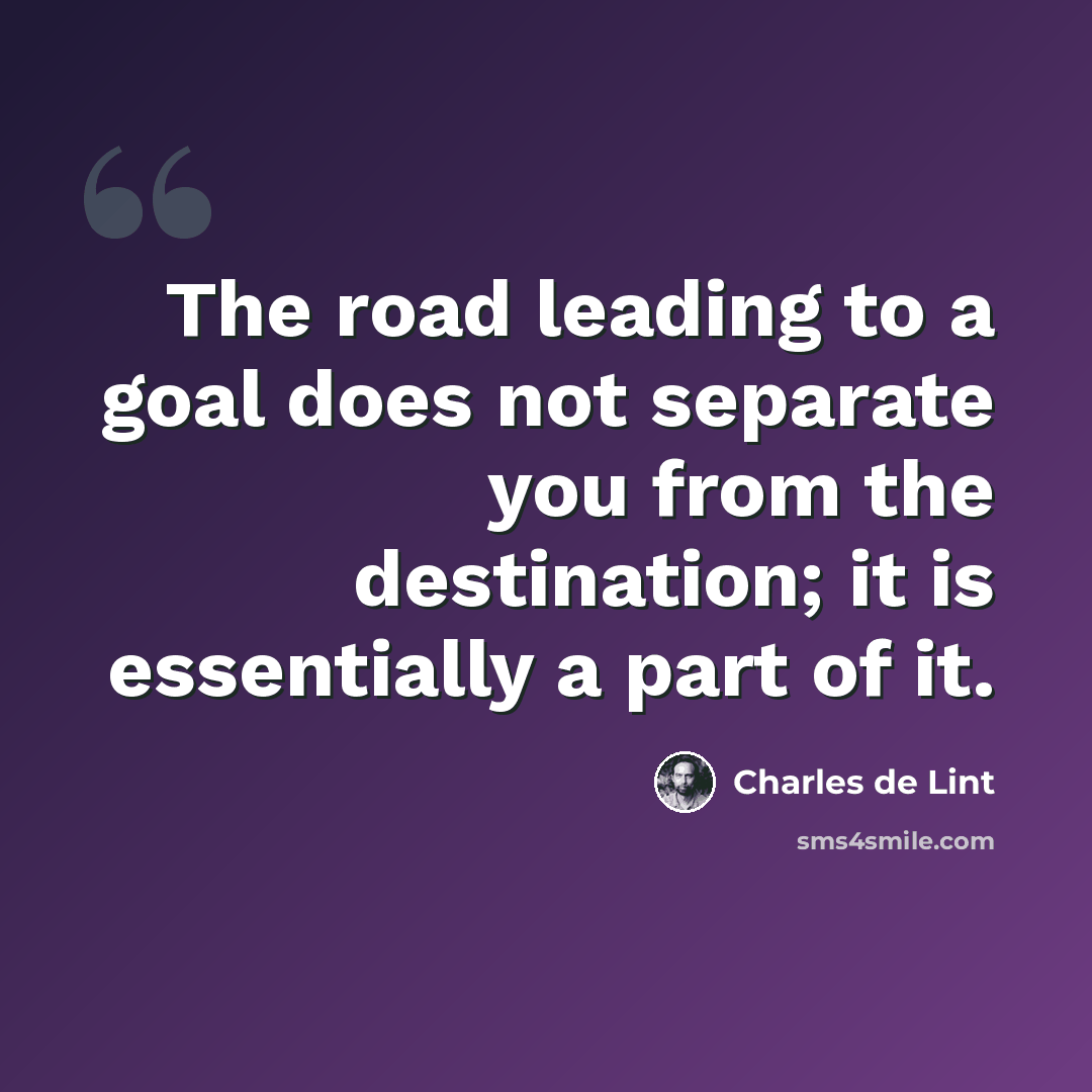 “The road leading to a goal does not separate you from the destination; it is essentially a part of it.” quote by Charles de Lint