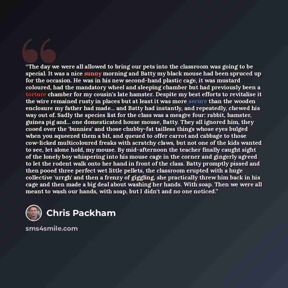 “The day we were all allowed to bring our pets into the classroom was going to be special. It was a nice sunny morning and Batty my black mouse had been spruced up for the occasion. He was in his new second-hand plastic cage, it was mustard coloured, had the mandatory wheel and sleeping chamber but…” quote by Chris Packham