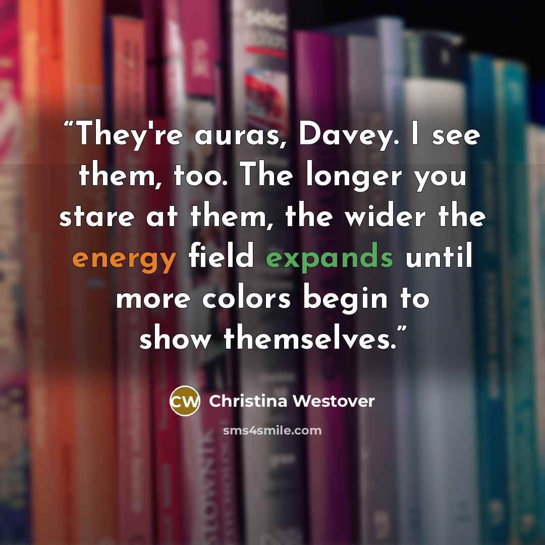 “They're auras, Davey. I see them, too. The longer you stare at them, the wider the energy field expands until more colors begin to show themselves.” quote by Christina Westover