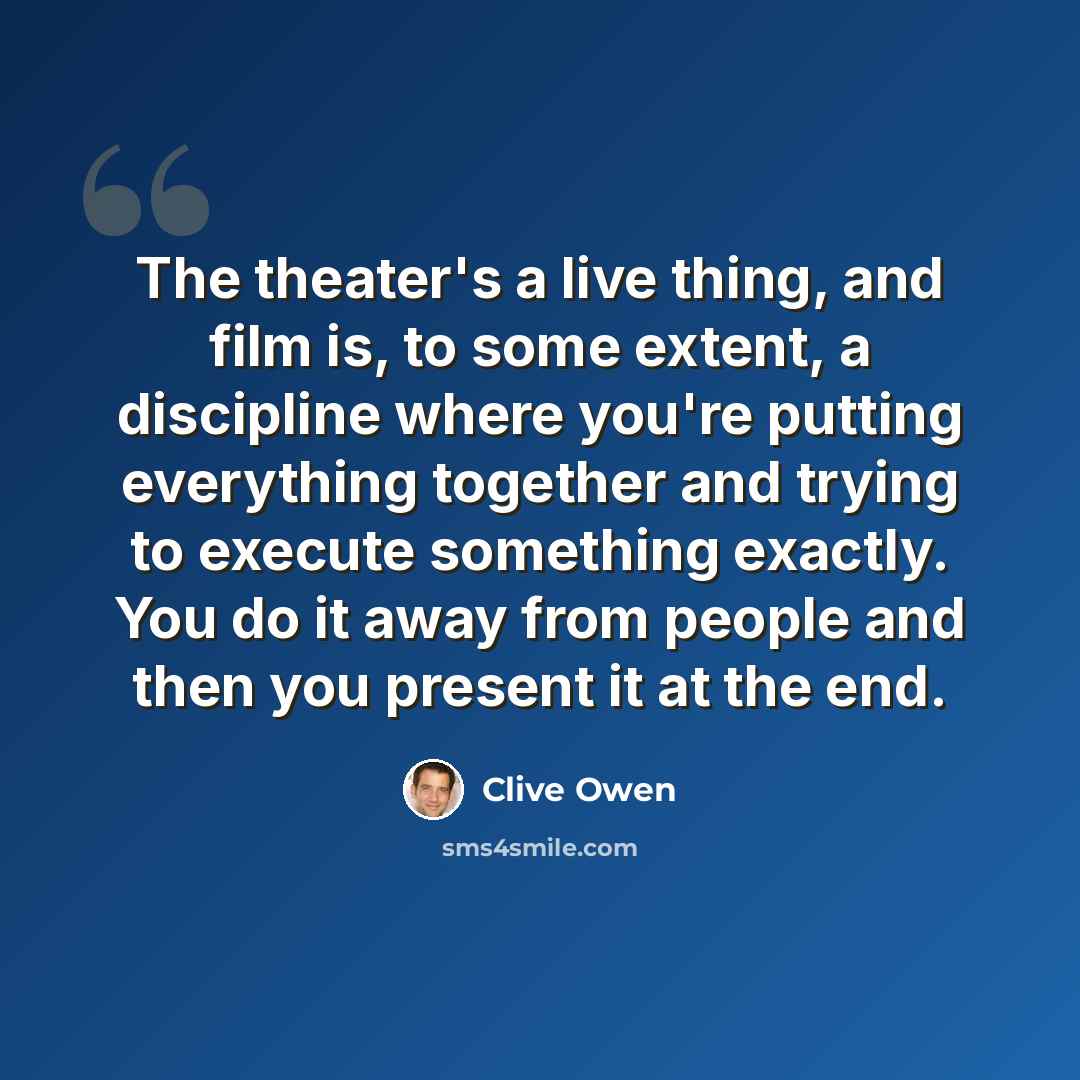 “The theater's a live thing, and film is, to some extent, a discipline where you're putting everything together and trying to execute something exactly. You do it away from people and then you present it at the end.” quote by Clive Owen