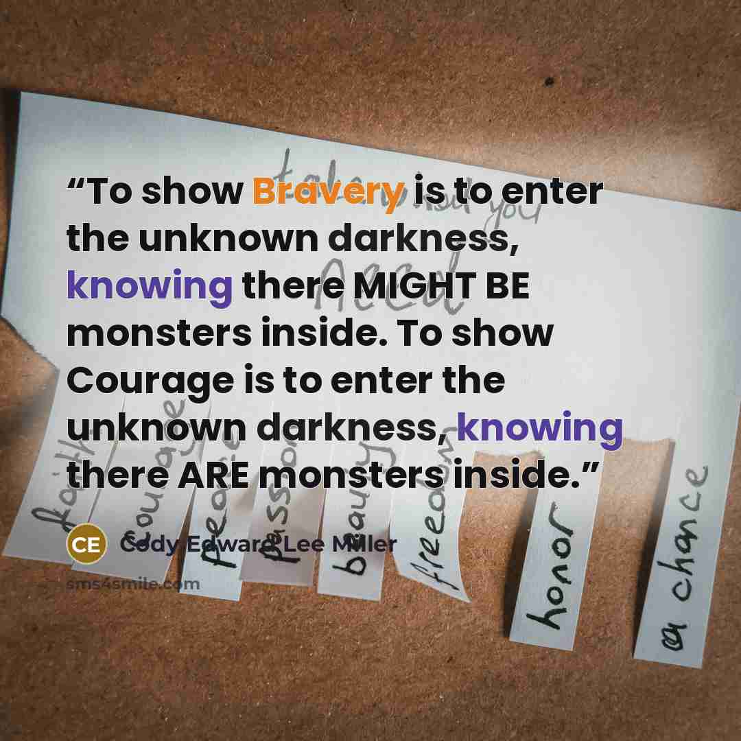 “To show Bravery is to enter the unknown darkness, knowing there MIGHT BE monsters inside. To show Courage is to enter the unknown darkness, knowing there ARE monsters inside.” quote by Cody Edward Lee Miller