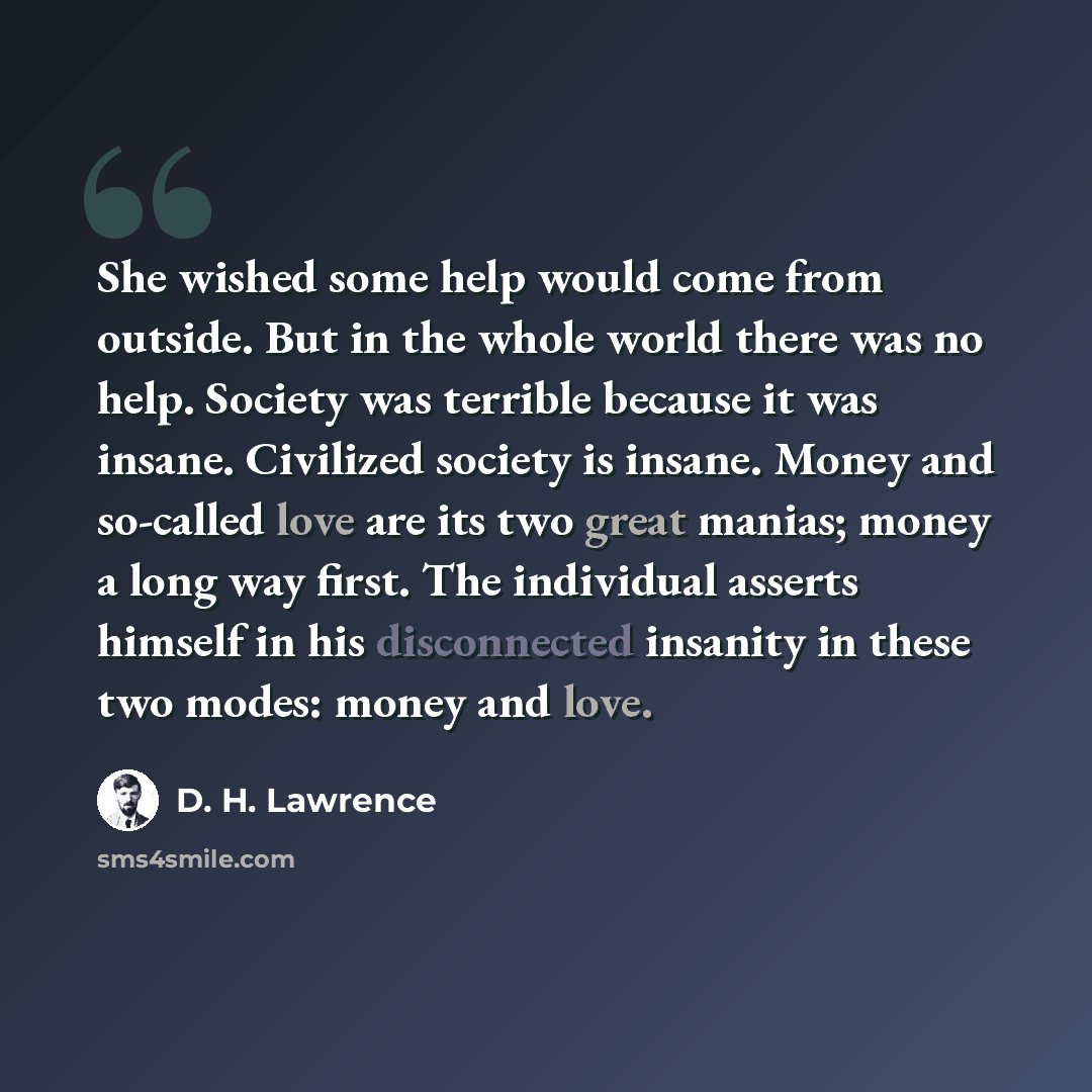 “She wished some help would come from outside. But in the whole world there was no help. Society was terrible because it was insane. Civilized society is insane. Money and so-called love are its two great manias; money a long way first. The individual asserts himself in his disconnected insanity in…” quote by D. H. Lawrence