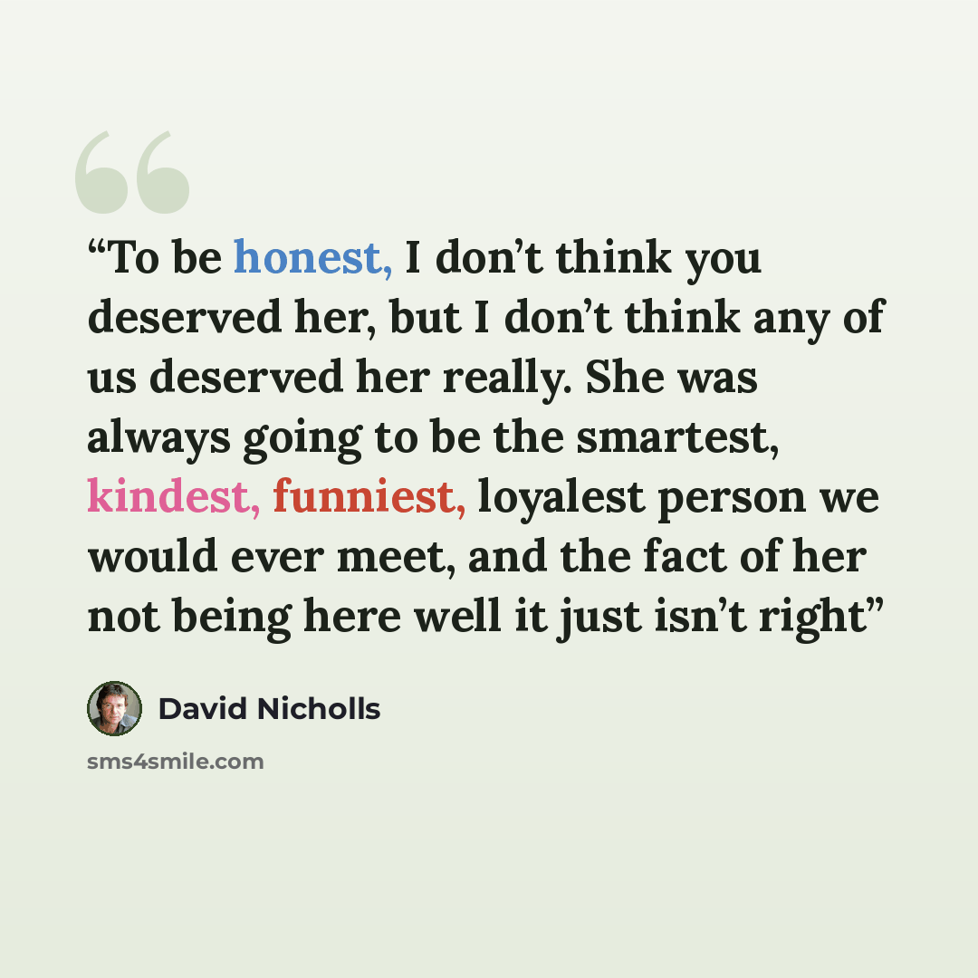 “To be honest, I don’t think you deserved her, but I don’t think any of us deserved her really. She was always going to be the smartest, kindest, funniest, loyalest person we would ever meet, and the fact of her not being here well it just isn’t right” quote by David Nicholls