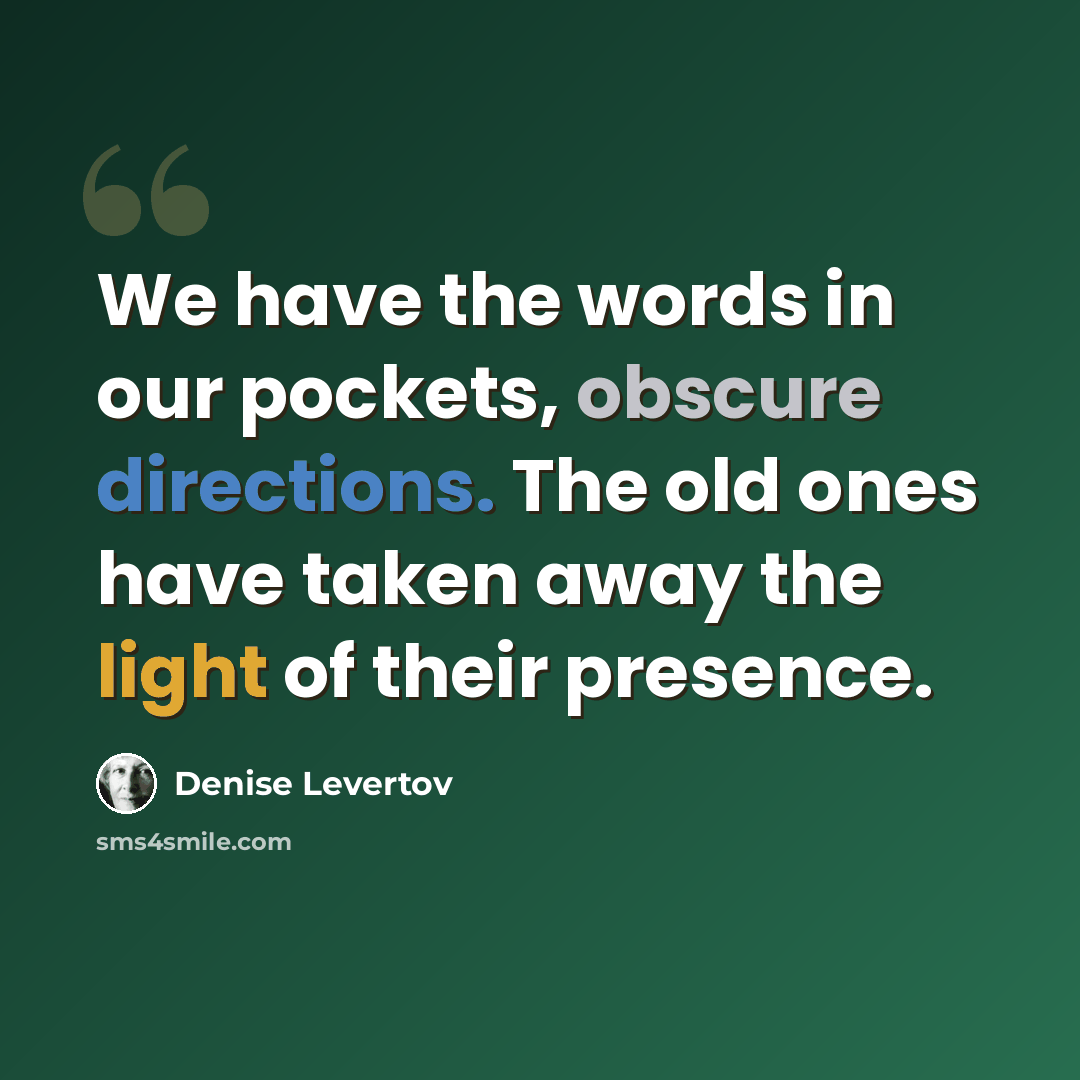 “We have the words in our pockets, obscure directions. The old ones have taken away the light of their presence.” quote by Denise Levertov
