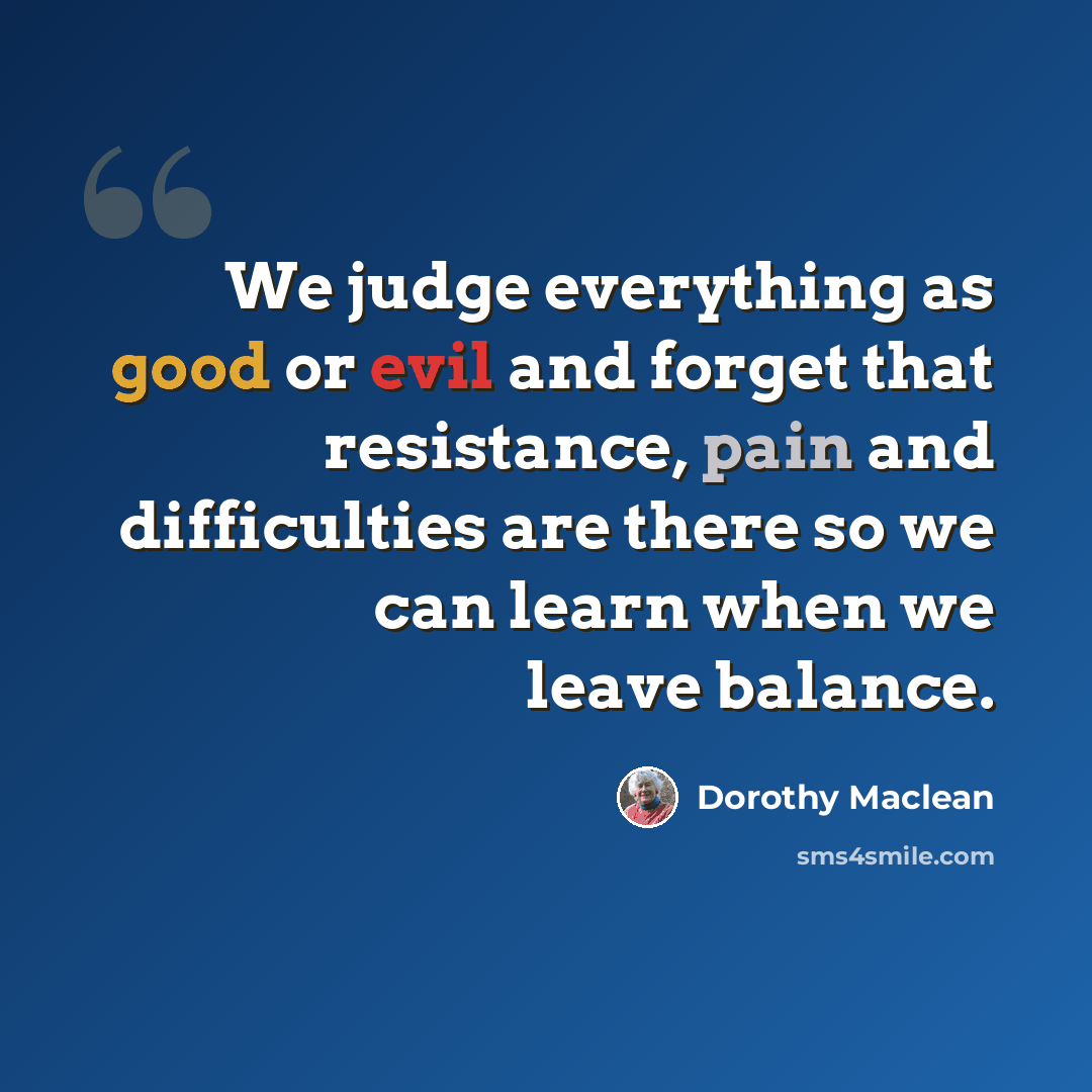 “We judge everything as good or evil and forget that resistance, pain and difficulties are there so we can learn when we leave balance.” quote by Dorothy Maclean