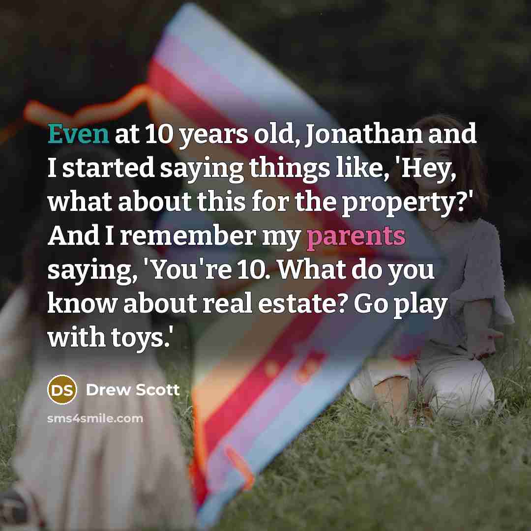 “Even at 10 years old, Jonathan and I started saying things like, 'Hey, what about this for the property?' And I remember my parents saying, 'You're 10. What do you know about real estate? Go play with toys.'” quote by Drew Scott