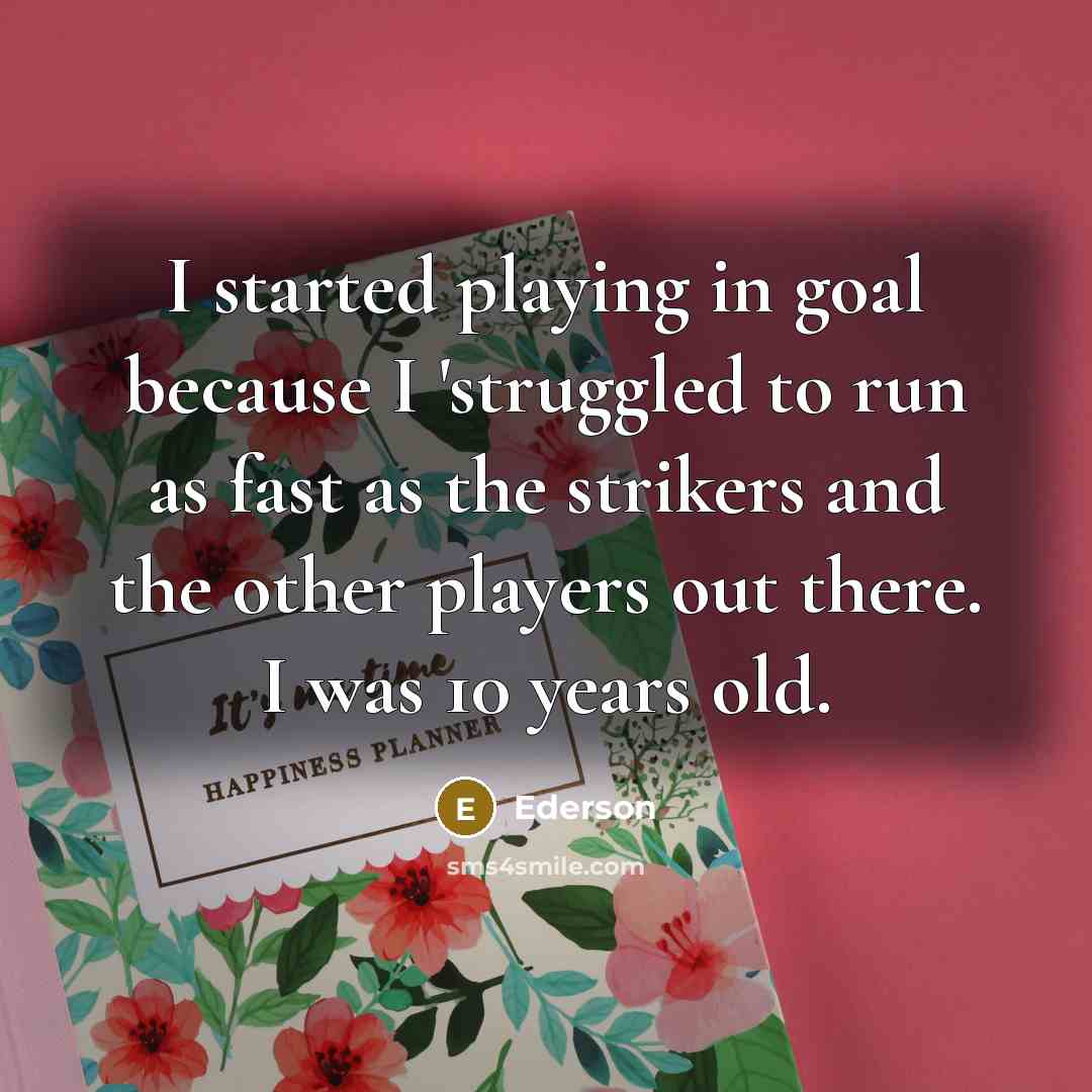 “I started playing in goal because I 'struggled to run as fast as the strikers and the other players out there. I was 10 years old.” quote by Ederson