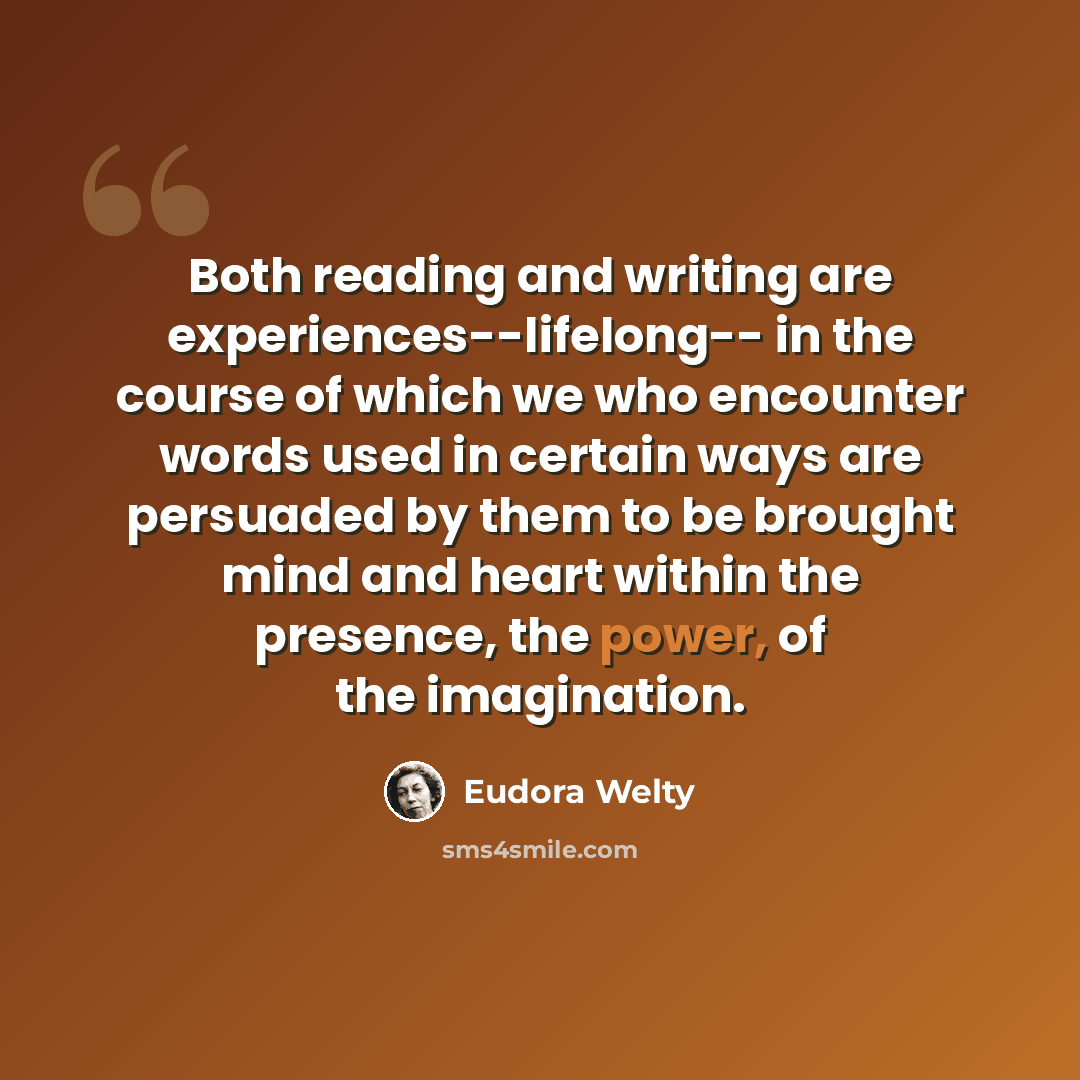 “Both reading and writing are experiences--lifelong-- in the course of which we who encounter words used in certain ways are persuaded by them to be brought mind and heart within the presence, the power, of the imagination.” quote by Eudora Welty