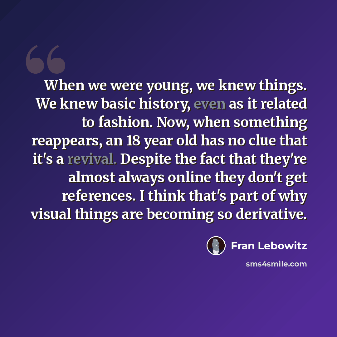 “When we were young, we knew things. We knew basic history, even as it related to fashion. Now, when something reappears, an 18 year old has no clue that it's a revival. Despite the fact that they're almost always online they don't get references. I think that's part of why visual things are…” quote by Fran Lebowitz